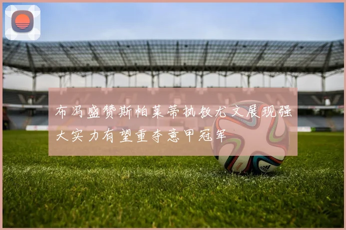 布冯盛赞斯帕莱蒂执教尤文展现强大实力有望重夺意甲冠军