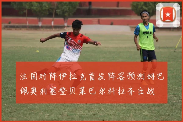 法国对阵伊拉克首发阵容预测姆巴佩奥利塞登贝莱巴尔科拉齐出战