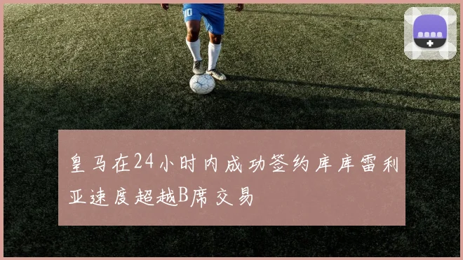 皇马在24小时内成功签约库库雷利亚速度超越B席交易