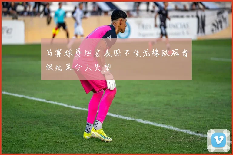 马赛球员坦言表现不佳无缘欧冠晋级结果令人失望