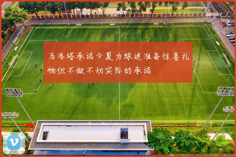 马洛塔承诺今夏为球迷准备惊喜礼物但不做不切实际的承诺