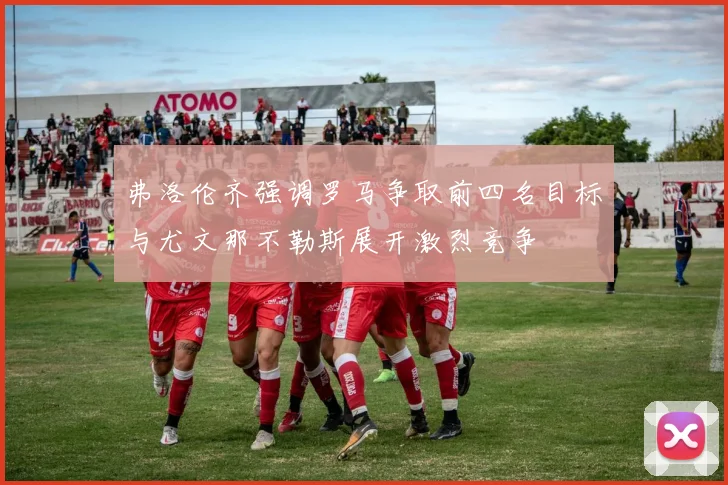 弗洛伦齐强调罗马争取前四名目标与尤文那不勒斯展开激烈竞争