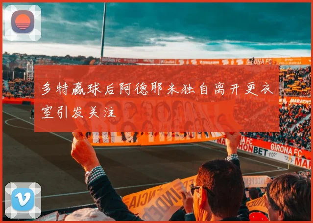 多特赢球后阿德耶米独自离开更衣室引发关注