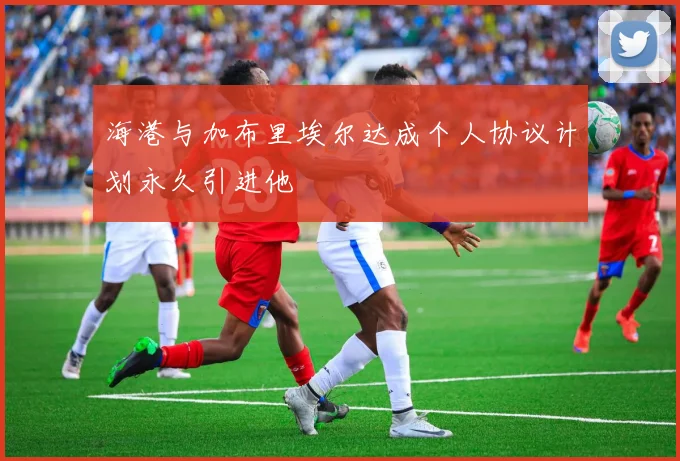 海港与加布里埃尔达成个人协议计划永久引进他