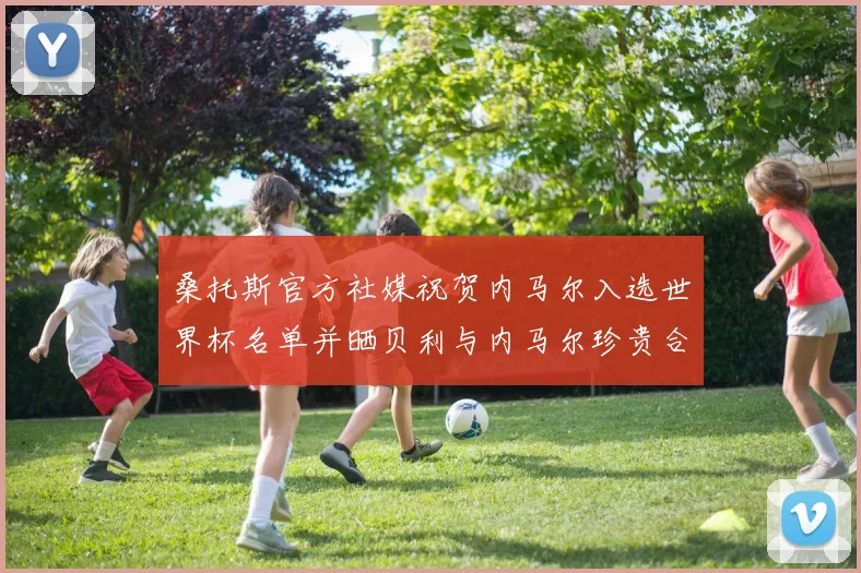 桑托斯官方社媒祝贺内马尔入选世界杯名单并晒贝利与内马尔珍贵合影