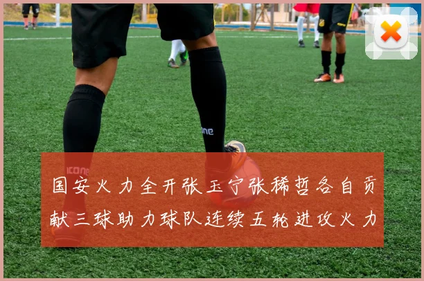 国安火力全开张玉宁张稀哲各自贡献三球助力球队连续五轮进攻火力猛增