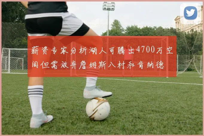 薪资专家分析湖人可腾出4700万空间但需放弃詹姆斯八村和肯纳德