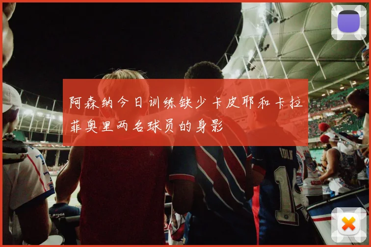 阿森纳今日训练缺少卡皮耶和卡拉菲奥里两名球员的身影