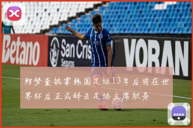 郑梦奎执掌韩国足坛13年后将在世界杯后正式辞去足协主席职务